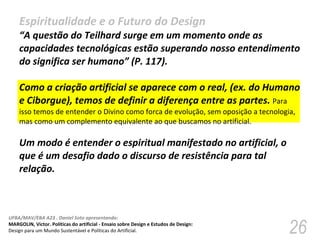 Espiritualidade e o Futuro do Design “ A questão do Teilhard surge em um momento onde as capacidades tecnológicas estão superando nosso entendimento do significa ser humano” (P. 117).  Como a criação artificial se aparece com o real, (ex. do Humano e Ciborgue), temos de definir a diferença entre as partes.  Para isso temos de entender o Divino como forca de evolução, sem oposição a tecnologia, mas como um complemento equivalente ao que buscamos no artificial.  Um modo é entender o espiritual manifestado no artificial, o que é um desafio dado o discurso de resistência para tal relação.  