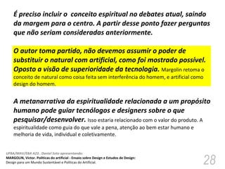 É preciso incluir o  conceito espiritual no debates atual, saindo da margem para o centro. A partir desse ponto fazer perguntas que não seriam consideradas anteriormente.  O autor toma partido, não devemos assumir o poder de substituir o natural com artificial, como foi mostrado possível. Oposto a visão de superioridade da tecnologia.  Margolin retoma o conceito de natural como coisa feita sem interferência do homem, e artificial como design do homem.  A metanarrativa da espiritualidade relacionada a um propósito humano pode guiar tecnólogos e designers sobre o que pesquisar/desenvolver.  Isso estaria relacionado com o valor do produto. A espiritualidade como guia do que vale a pena, atenção ao bem estar humano e melhoria de vida, individual e coletivamente.  