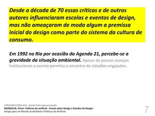 Desde a década de 70 essas críticas e de outros autores influenciaram escolas e eventos de design, mas não ameaçaram de modo algum a premissa inicial do design como parte do sistema da cultura de consumo.  Em 1992 no Rio por ocasião da Agenda 21, percebe-se a gravidade da situação ambiental.  Apesar de poucos avanços institucionais o evento permitiu o encontro de cidadãos engajados.  