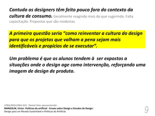 Contudo os designers têm feito pouco fora do contexto da cultura de consumo.   Geralmente reagindo mais do que sugerindo. Falta capacitação. Propostas que são modestas. A primeira questão seria “como reinventar a cultura do design para que os projetos que valham a pena sejam mais identificáveis e propícios de se executar”. Um problema é que os alunos tendem à  ser expostos a situações onde o design age como intervenção, reforçando uma imagem de design de produto.  