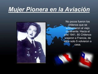 Mujer Pionera en la Aviación No pocos fueron los chilenos que se embarcaron al viejo continente. Hacia el año 1941, 80 Chilenos viajaron a Francia, de ellos solo 5 volvieron a casa.  