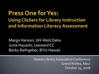 Press One for Yes: Using Clickers for Library Instruction and Information Literacy Assessment Margo Hanson, UH-West Oahu Junie Hayashi, Leeward CC Becky Rathgeber, BYU-Hawaii  Hawaii Library Association Conference Grand Wailea, Maui October 25, 2008 