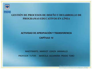 http://wallpapic.es/informatica-y-
tecnologia/uncategorized/wallpaper-37092
GESTIÓN DE PROCESOS DE DISEÑO Y DESARROLLO DE
PROGRAMAS EDUCATIVOS EN LÍNEA
ACTIVIDAD DE APROPIACIÓN Y TRANSFERENCIA
CAPÍTULO IV
MAESTRANTE: MARGOT LOAIZA JARAMILLO
PROFESOR TUTOR: MARCELA ALEJANDRA PRADO TOBO
 