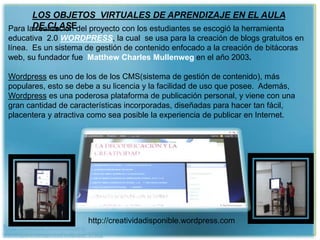 http://wallpapic.es/informatica-y-
tecnologia/uncategorized/wallpaper-37092
LOS OBJETOS VIRTUALES DE APRENDIZAJE EN EL AULA
DE CLASEPara la realización del proyecto con los estudiantes se escogió la herramienta
educativa 2.0 WORDPRESS, la cual se usa para la creación de blogs gratuitos en
línea. Es un sistema de gestión de contenido enfocado a la creación de bitácoras
web, su fundador fue Matthew Charles Mullenweg en el año 2003.
Wordpress es uno de los de los CMS(sistema de gestión de contenido), más
populares, esto se debe a su licencia y la facilidad de uso que posee. Además,
Wordpress es una poderosa plataforma de publicación personal, y viene con una
gran cantidad de características incorporadas, diseñadas para hacer tan fácil,
placentera y atractiva como sea posible la experiencia de publicar en Internet.
http://creatividadisponible.wordpress.com
 
