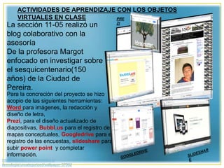 http://wallpapic.es/informatica-y-
tecnologia/uncategorized/wallpaper-37092
ACTIVIDADES DE APRENDIZAJE CON LOS OBJETOS
VIRTUALES EN CLASE
La sección 11-05 realizó un
blog colaborativo con la
asesoría
De la profesora Margot
enfocado en investigar sobre
el sesquicentenario(150
años) de la Ciudad de
Pereira.
Para la concreción del proyecto se hizo
acopio de las siguientes herramientas:
Word para imágenes, la redacción y
diseño de letra,
Prezi, para el diseño actualizado de
diapositivas, Bubbl.us para el registro de
mapas conceptuales, Googledrive para el
registro de las encuestas, slideshare para
subir power point y completar
información.
PRE
ZI
 