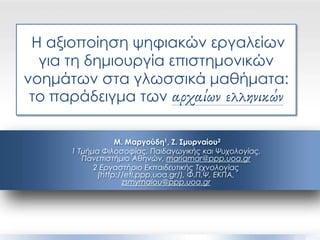 Η αξιοποίηση ψηφιακών εργαλείων
για τη δημιουργία επιστημονικών
νοημάτων στα γλωσσικά μαθήματα:
το παράδειγμα των αρχαίων ελληνικών
Μ. Μαργούδη1, Ζ. Σμυρναίου2
1 Τμήμα Φιλοσοφίας, Παιδαγωγικής και Ψυχολογίας,
Πανεπιστήμιο Αθηνών, mariamar@ppp.uoa.gr
2 Εργαστήριο Εκπαιδευτικής Τεχνολογίας
(http://etl.ppp.uoa.gr/), Φ.Π.Ψ, ΕΚΠΑ,
zsmyrnaiou@ppp.uoa.gr
 