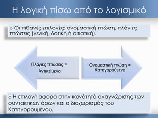 Η λογική πίσω από το λογισμικό
Ονομαζηική πηώζη =
Καηηγοπούμενο
o Οι πιθανές επιλογές: ονομαστική πτώση, πλάγιες
πτώσεις (γενική, δοτική ή αιτιατική).
o Η επιλογή αφορά στην ικανότητά αναγνώρισης των
συντακτικών όρων και ο διαχωρισμός του
Κατηγορουμένου.
Πλάγιερ πηώζειρ =
Ανηικείμενο
 
