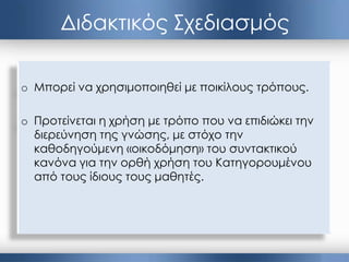 Διδακτικός Σχεδιασμός
o Μπορεί να χρησιμοποιηθεί με ποικίλους τρόπους.
o Προτείνεται η χρήση με τρόπο που να επιδιώκει την
διερεύνηση της γνώσης, με στόχο την
καθοδηγούμενη «οικοδόμηση» του συντακτικού
κανόνα για την ορθή χρήση του Κατηγορουμένου
από τους ίδιους τους μαθητές.
 
