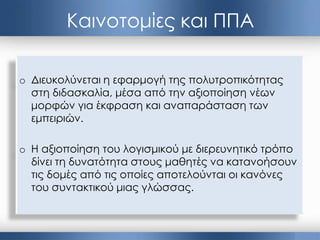 o Διευκολύνεται η εφαρμογή της πολυτροπικότητας
στη διδασκαλία, μέσα από την αξιοποίηση νέων
μορφών για έκφραση και αναπαράσταση των
εμπειριών.
o Η αξιοποίηση του λογισμικού με διερευνητικό τρόπο
δίνει τη δυνατότητα στους μαθητές να κατανοήσουν
τις δομές από τις οποίες αποτελούνται οι κανόνες
του συντακτικού μιας γλώσσας.
Καινοτομίες και ΠΠΑ
 