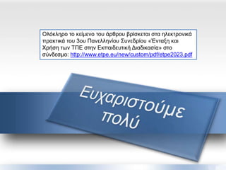 Ολόκληπο ηο κείμενο ηος άπθπος βπίζκεηαι ζηα ηλεκηπονικά
ππακηικά ηος 3ος Πανελληνίος Σςνεδπίος «Ένηαξη και
Φπήζη ηων ΤΠΕ ζηην Εκπαιδεςηική Διαδικαζία» ζηο
ζύνδεζμο: http://www.etpe.eu/new/custom/pdf/etpe2023.pdf
 