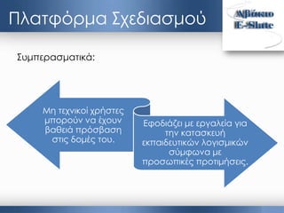 Πλατφόρμα Σχεδιασμού
Συμπερασματικά:
Μη τεχνικοί χρήστες
μπορούν να έχουν
βαθειά πρόσβαση
στις δομές του.
Εφοδιάζει με εργαλεία για
την κατασκευή
εκπαιδευτικών λογισμικών
σύμφωνα με
προσωπικές προτιμήσεις.
 