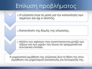 Η μηχανιστική εκμάθηση της γλώσσας δίνει τη θέση της στην
εκμάθηση του μηχανισμού κατασκευής και λειτουργίας της.
Επίλυση προβλήματος
o Η γλώσσα είναι το μέσο για την κατανόηση των
κειμένων και όχι ο σκοπός.
o Κατανόηση της δομής της γλώσσας.
o Μελέτη των σχέσεων που αναπτύσσονται μεταξύ των
λέξεων και των μερών του λόγου σε γραμματικό και
συντακτικό επίπεδο.
 