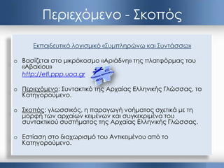 Περιεχόμενο - Σκοπός
Εκπαιδευτικό λογισμικό «Συμπληρώνω και Συντάσσω»
o Βασίζεται στο μικρόκοσμο «Αριάδνη» της πλατφόρμας του
«Αβακίου»
http://etl.ppp.uoa.gr
o Περιεχόμενο: Συντακτικό της Αρχαίας Ελληνικής Γλώσσας, το
Κατηγορούμενο.
o Σκοπός: γλωσσικός, η παραγωγή νοήματος σχετικά με τη
μορφή των αρχαίων κειμένων και συγκεκριμένα του
συντακτικού συστήματος της Αρχαίας Ελληνικής Γλώσσας.
o Εστίαση στο διαχωρισμό του Αντικειμένου από το
Κατηγορούμενο.
 