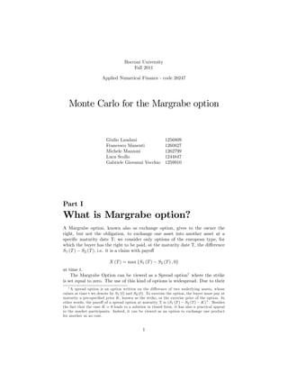 Bocconi University
                                        Fall 2011

                       Applied Numerical Finance - code 20247




   Monte Carlo for the Margrabe option


                         Giulio Laudani                    1256809
                         Francesco Manenti                 1260827
                         Michele Mazzoni                   1262799
                         Luca Scollo                       1244847
                         Gabriele Giovanni Vecchio         1259910




Part I
What is Margrabe option?
A Margrabe option, known also as exchange option, gives to the owner the
right, but not the obligation, to exchange one asset into another asset at a
speci…c maturity date T; we consider only options of the european type, for
which the buyer has the right to be paid, at the maturity date T, the di¤erence
S1 (T ) S2 (T ), i.e. it is a claim with payo¤

                           X (T ) = max fS1 (T )       S2 (T ) ; 0g
at time t.
    The Margrabe Option can be viewed as a Spread option1 where the strike
is set equal to zero. The use of this kind of options is widespread. Due to their
   1 A spread option is an option written on the di¤erence of two underlying assets, whose

values at time t we denote by S1 (t) and S2 (t). To exercise the option, the buyer must pay at
maturity a pre-speci…ed price K, known as the strike, or the exercise price of the option. In
other words, the payo¤ of a spread option at maturity T is (S1 (T ) S2 (T ) K)+ . Besides
the fact that the case K = 0 leads to a solution in closed form, it has also a practical appeal
to the market participants. Indeed, it can be viewed as an option to exchange one product
for another at no cost.


                                              1
 