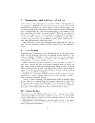 6     Convention used and Internal set up
In this section we will go through the code and we will o¤er a detail justi…cation
and explanation. At …rst the naming convention used is to name the variables
with combination of words as clear as possible, divided with the Upper case;
in some routines there are some service variables which are usually named with
fuzzy or dummy name. For further details we remand to the comments on the
code, where each functionality has been described7 . There are some functions
that are not needed any more in the released version, but we have decided to
leave them to allow the professor to track how we have built the program. These
functions are mainly in the module “Output_Sheet” which has been used to
                                                       ,
print in the spreadsheet the simulation results.
    The VBA code is divided into di¤erent modules; when describes their fea-
tures I’ group them into categories and I’ de…ne them in the subsequent
         ll                                   ll
subtitle:

6.1     Error handler
As a preliminary introduction we will spend some words on the general frame-
work: since the program is structured as a cascade we have preferred to put
all the error check at the highest level, which is when the user is inserting the
required input. This procedure has been done in the “ErrorControl” module,
where there are four routines, two for each mask.
    Those routine share the same structure the …rst dealt with the “type” of
input insert, meaning will check if the input is a number while the second will
check that the input is inside an acceptable range. Those routines will handle
the correction procedure as well. Note that we have created a sort of loop by
calling each of the routines by themselves to ensure that the program is able to
solve any problems till its …nal solution.
    The …rst task is performed with the trick: to force the program to convert
the input into a number together with the function “on error goto” In case of
                                                                      .
error we have used a dummy variable
    “count”to control where the error has happened, so that to properly inform
the user what went wrong and how the program is expecting to receive data.
The second task is structured as the …rst one. Note that there are other error
handlers in some secondary routine to check for any residual problem. This two
steps approach should grant the maximum consistency to the program.

6.2     Output Coding
This section is about the ListBox …ll-in and the Sheet anchorage. The ListBox
module is divided into two routines, the …rst is the main one and it dealt with
the …rst three outputs as described in the introduction, while the second dealt
   7 As …nal remark the code has been written with the 2010 Excel version, we have checked

for compatibility issues with older version, however for any function/runtime problem please
contact: giulio.laudani@fastwebnet.it



                                            10
 