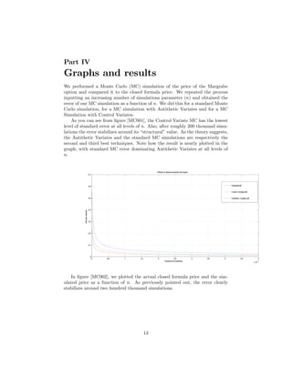 Part IV
Graphs and results
We performed a Monte Carlo (MC) simulation of the price of the Margrabe
option and compared it to the closed formula price. We repeated the process
inputting an increasing number of simulations parameter (n) and obtained the
error of our MC simulation as a function of n. We did this for a standard Monte
Carlo simulation, for a MC simulation with Antithetic Variates and for a MC
Simulation with Control Variates.
    As you can see from …gure [MC001], the Control Variate MC has the lowest
level of standard error at all levels of n. Also, after roughly 200 thousand simu-
lations the error stabilizes around its “structural”value. As the theory suggests,
the Antithetic Variates and the standard MC simulations are respectively the
second and third best techniques. Note how the result is neatly plotted in the
graph, with standard MC error dominating Antithetic Variates at all levels of
n.


                                                            Effects of variance reduction tecniques
                             0.7




                             0.6                                                                                    Standard MC


                                                                                                                    Control Variates MC


                             0.5                                                                                    Antithetic Variates MC




                             0.4
          Sam ple variance




                             0.3




                             0.2




                             0.1




                              0
                                   0   0.5   1   1.5        2                  2.5                    3   3.5   4             4.5                   5
                                                                     Number of simulations                                                          5
                                                                                                                                             x 10




   In …gure [MC002], we plotted the actual closed formula price and the sim-
ulated price as a function of n. As previously pointed out, the error clearly
stabilizes around two hundred thousand simulations.




                                                       13
 