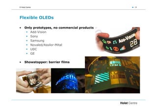 © Holst Centre                                  18




Flexible OLEDs

•     Only prototypes, no commercial products
         Add-Vision
         Sony
         Samsung
         Novaled/Assilor-Mital
         UDC
         GE

•     Showstopper: barrier films
 