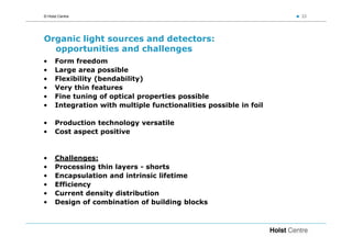 © Holst Centre                                                     22




Organic light sources and detectors:
  opportunities and challenges
•     Form freedom
•     Large area possible
•     Flexibility (bendability)
•     Very thin features
•     Fine tuning of optical properties possible
•     Integration with multiple functionalities possible in foil

•     Production technology versatile
•     Cost aspect positive


•     Challenges:
•     Processing thin layers - shorts
•     Encapsulation and intrinsic lifetime
•     Efficiency
•     Current density distribution
•     Design of combination of building blocks
 