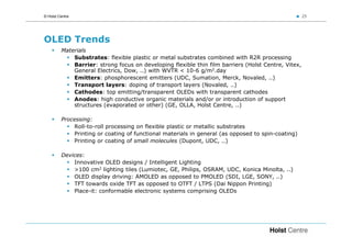 © Holst Centre                                                                                       25




OLED Trends
         Materials
             Substrates: flexible plastic or metal substrates combined with R2R processing
             Barrier: strong focus on developing flexible thin film barriers (Holst Centre, Vitex,
             General Electrics, Dow, ..) with WVTR < 10-6 g/m2.day
             Emitters: phosphorescent emitters (UDC, Sumation, Merck, Novaled, ..)
             Transport layers: doping of transport layers (Novaled, ..)
             Cathodes: top emitting/transparent OLEDs with transparent cathodes
             Anodes: high conductive organic materials and/or or introduction of support
             structures (evaporated or other) (GE, OLLA, Holst Centre, ..)

         Processing:
             Roll-to-roll processing on flexible plastic or metallic substrates
             Printing or coating of functional materials in general (as opposed to spin-coating)
             Printing or coating of small molecules (Dupont, UDC, ..)

         Devices:
             Innovative OLED designs / Intelligent Lighting
             >100 cm2 lighting tiles (Lumiotec, GE, Philips, OSRAM, UDC, Konica Minolta, ..)
             OLED display driving: AMOLED as opposed to PMOLED (SDI, LGE, SONY, ..)
             TFT towards oxide TFT as opposed to OTFT / LTPS (Dai Nippon Printing)
             Place-it: conformable electronic systems comprising OLEDs
 