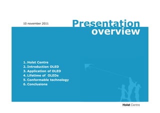 10 november 2011
                            Presentation
                               overview
Contents


1. Holst Centre
2. Introduction OLED
3. Application of OLED
4. Lifetime of OLEDs
5. Conformable technology
6. Conclusions
 