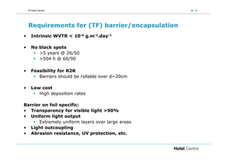 © Holst Centre                                 31




    Requirements for (TF) barrier/encapsulation
•     Intrinsic WVTR < 10-6 g.m-2.day-1

•     No black spots
         >5 years @ 20/50
         >504 h @ 60/90

•     Feasibility for R2R
         Barriers should be rollable over d=20cm

•     Low cost
         High deposition rates

Barrier on foil specific:
• Transparency for visible light >90%
• Uniform light output
      Extremely uniform layers over large areas
• Light outcoupling
• Abrasion resistance, UV protection, etc.
 