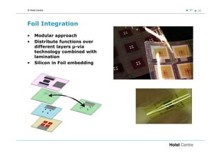 © Holst Centre                    37   37




Foil Integration
•     Modular approach
•     Distribute functions over
      different layers µ-via
      technology combined with
      lamination
•     Silicon in Foil embedding
 