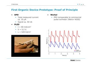 © Holst Centre                                                                               38      38




First Organic Device Prototype: Proof of Principle
•     OPD                                     •       Works!
         Total measured current                         PPG comparable to commercial
         ca. 10 µA                                      pulse-oximeter (Nelcor N200)
         Signal ca. 50 nA
•     PLED
         I = 80 mA/cm2
         V = 5.2 V
         L = 520 Cd/m2




                                  Signal (a.u.)

                                                                                       Organic
                                                                                       Nelcor N200


                                                  0       1     2              3   4          5
                                                                    Time (s)
 
