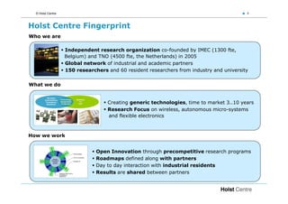 © Holst Centre                                                                          4



Holst Centre Fingerprint
Who we are

                   Independent research organization co-founded by IMEC (1300 fte,
                   Belgium) and TNO (4500 fte, the Netherlands) in 2005
                   Global network of industrial and academic partners
                   150 researchers and 60 resident researchers from industry and university


What we do


                                   Creating generic technologies, time to market 3..10 years
                                   Research Focus on wireless, autonomous micro-systems
                                   and flexible electronics



How we work


                               Open Innovation through precompetitive research programs
                               Roadmaps defined along with partners
                               Day to day interaction with industrial residents
                               Results are shared between partners
 
