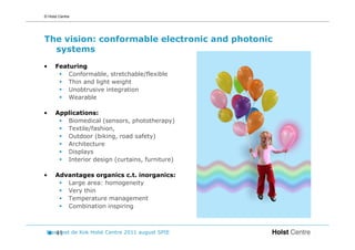 © Holst Centre




The vision: conformable electronic and photonic
  systems
•     Featuring
          Conformable, stretchable/flexible
          Thin and light weight
          Unobtrusive integration
          Wearable

•     Applications:
         Biomedical (sensors, phototherapy)
         Textile/fashion,
         Outdoor (biking, road safety)
         Architecture
         Displays
         Interior design (curtains, furniture)

•     Advantages organics c.t. inorganics:
         Large area: homogeneity
         Very thin
         Temperature management
         Combination inspiring



 Margreet de Kok Holst Centre 2011 august SPIE
    41
 