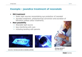 © Holst Centre                                                                 44




     Example - jaundice treatment of neonatals

    •      Old treatment
              Static light sources necessitating eye protection of neonatal
              Jaundice treatment: photochemical conversion and excretion of
              bilirubine (yellow colour treatment)
    •      New possibility
              Wearable light source
              less interfering with care
              including bonding with parents




                                                                 Philips BilitXTM
Source flickr: 1542122226_5e43a1d008 and 2538039854_e67b67926c   Blue LED based
 