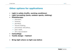 © Holst Centre                                             45




Other options for applications

•     Light in safety (traffic, working conditions)
•     Light harvesting (tents, outdoor sports, clothing)
•     Phototherapy:
         psoriasis,
         eczema,
         jaundice,
         wound healing,
         prevention decubitus,
         pain relief,
         skin rejuvenation
•     Camouflage
•     Textile design – fashion!

•     Bring light where no light was before
 