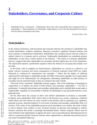 28
2
Stakeholders, Governance, and Corporate Culture
Stakeholder theory is managerial… [S]takeholder theory asks, what responsibility does management have to
stakeholders?… Many proponents of a shareholder, single-objective view of the firm distinguish the economic
from the ethical consequences and values.
(Freeman, 2004, p. 364)
Stakeholders
In the conduct of business, with investment and consumer interests, the concept of a stakeholder may
include shareholders, creditors, employees, financiers, customers, regulators, financial analysts, and
local, national, or international communities. Stakeholders may comprise anyone who has a direct or
indirect interest in a business and its activities. Traditionally shareholders are considered primary
stakeholders as they have a direct interest in the business. The notion of a primary stakeholder,
1
however, suggests that other stakeholders are secondary and that implies they are of less importance.
The demarcation denotes a preferential sequence where the interests of one group take priority over
the other.
In this book, with its emphasis on fraud business, stakeholders are viewed as a collective, one
group. Adverse economic and social consequences of financial statement fraud (FSF) are widely
dispersed as evidenced by international case examples. Albeit that the degree of suffering
2
experienced by individuals or stakeholder groups will differ, both entities arguably are of equal import
and ought not to be differentiated. For management, delineating stakeholders as either primary or
secondary may be somewhat tricky as they try to balance the wants of both.
Advocates of the “separatist” stakeholder concept suggest: ‘One of the challenges of managing an
organization is to balance the needs of both primary and secondary stakeholders.’ Yet this is
3
problematic. To identify both primary and secondary stakeholders and to establish their actual needs is
impracticable. Arguably it is not possible to identify all stakeholders in any particular business, at any
particular time.
On the other hand, the concept of direct and indirect stakeholders in business is reasonable.
Evidently some stakeholders hold a direct stake in the business (e.g. owners, employees, creditors)
whilst others still with interest are more external to the business and its operations (e.g. regulators,
potential investors, financial analysts). It is the tenor of primary and secondary stakeholders that is of
concern. If the wants of one stakeholder group are given precedence over another, the result is likely
to end in dispute. Such conflict, in turn, increases pressure on directors and managers to achieve
business outcomes that satisfy a seemingly disconnected bunch. Therein corporate officers may be
more inclined to take opportunities to appease the more vocal or powerful group. Mounting pressure to
achieve a particular periodic financial outcome where opportunities to diminish that pressure prevail
can result in fraudulent behaviour.
Copyright
@
2015.
Routledge.
All
rights
reserved.
May
not
be
reproduced
in
any
form
without
permission
from
the
publisher,
except
fair
uses
permitted
under
U.S.
or
applicable
copyright
law.
EBSCO : eBook Collection (EBSCOhost) - printed on 8/14/2019 1:30 AM via ITESM TAMPICO
AN: 916883 ; Margret, Julie E., Peck, Geoffrey.; Fraud in Financial Statements
Account: ns242538.main.ehost
 