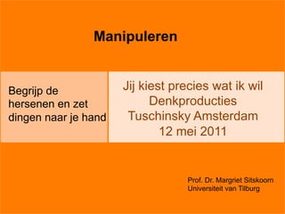 Manipuleren


Begrijp de            Jij kiest precies wat ik wil
hersenen en zet             Denkproducties
dingen naar je hand    Tuschinsky Amsterdam
                              12 mei 2011


                                  Prof. Dr. Margriet Sitskoorn
                                  Universiteit van Tilburg
 