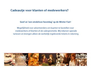 Cadeautje voor klanten of medewerkers?
Geef ze ‘een eindeloze feestdag’ op de Winter Fair!
Mogelijkheid voor adverteerders om kaarten te bestellen voor
medewerkers of klanten of als salespromotie. Wij rekenen speciale
tarieven en brengen alleen de werkelijk ingeleverde tickets in rekening.
 