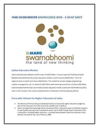 MARG SWARNABHOOMI KNOWLEDGE HUB - A SNAP SHOT




Indian Education Market:
India's total Education Market is of the order of US$72 billion. A recent report by *CLSA (Asia-Pacific
Markets) estimated that the private education market is worth around US$40 billion. The K-12
segment alone is worth more than US$20 billion. The market for private colleges (engineering,
medical, management, etc.) is valued at US$7 billion while tutoring accounts for a further US$5 billion.
CLSA estimates that the total size of India's private education market could reach US$70 billion by 2012,
with an 11% increase in the volume and penetration of education and training being offered.



Favorable Climate for Higher Education in India

    •   The Ministry of Human Resource Development has increased the higher education budget by
        38.2 % from last year's Rs 7,952 crore to Rs 10,996 crore in 2010-11.
    •   India is strongly favoring foreign direct investment (FDI) in education sector to facilitate students
        to avail quality learning in this competitive world. Up to 100% Foreign Direct Investment (FDI)
        in education, including higher education, is already being allowed under the automatic route,
        without any sectoral cap, since February, 2000.
 
