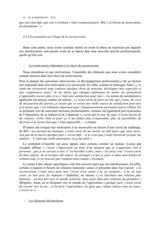 16

M. de RORTHAYS - 2013

que tout était figé, que rien n’évoluait c’était vraiment pesant. Moi, j’ai besoin de mouvement,
de dynamisme ! »
4.3.2 La transition ou l’étape de la reconversion
Dans cette partie, nous avons souhaité mettre en avant la phase de transition par laquelle
nos interlocuteurs sont passés avant de se lancer dans leur nouvelle activité professionnelle,
quelle qu’elle soit.
-­‐

Les motivations inhérentes à ce choix de reconversion

Nous entendons ici par motivations, l’ensemble des éléments que nous avons considérés
comme moteurs dans leur choix de reconversion.
Pour la plupart des personnes interviewées, le développement professionnel a été un facteur
très important dans leur motivation à se reconvertir. En effet, comme en témoigne Alain « j’ai
voulu me reconvertir pour explorer quelque chose de nouveau, développer mes capacités et
mes compétences aussi ! Je me disais que changer totalement de métier me permettrait
d’apprendre encore plus et ça c’était une satisfaction pour moi ». La notion de satisfaction a
également été perçue comme un moteur : « j’avais envie de faire un truc que j’aime, de vivre
de ma passion des pierres, je savais que ce serait une réelle source de satisfaction pour moi
et je pense que c’est tellement important pour l’épanouissement personnel aussi» (Alex). En
se projetant vers de nouveaux horizons professionnels, certains ont également pris conscience
de l’importance de se réaliser et de s’épanouir « j’avais fait le tour du sujet. J’avais besoin de
me réaliser, d’être bien et pour ça il me fallait plus d’autonomie, plus de possibilités de
décision et je savais bien que c’était impossible… » (Anna).
D’autres ont évoqué leur motivation à se reconvertir au travers d’une envie de challenge,
de défi « en ouvrant ma boutique, j’avais envie de me mettre au défi parce que vous savez,
rien que de m’ancrer quelque part, c’est un défi… et je crois que j’avais besoin de ça pour me
réaliser… C’était une réelle motivation, et ça me plaît ».
Le sentiment d’inutilité est aussi apparu chez certains comme un moteur. Louise par
exemple affirme « j’avais l’impression au bout d’un moment que je n’apportais rien à
personne…que je ne servais à rien. C’est horrible à dire, mais c’est assez vrai. J’avais envie
de faire plaisir, de m’occuper des autres, de partager ce que je peux et dans mon boulot de
commerciale, je ne trouvais pas vraiment mon compte » (Louise).
Le retour à des valeurs spécifiques a été très souvent repris par nos interlocuteurs. En effet,
certains évoquent le besoin de relations humaines saines et présentes dans leur travail : « la
reconversion, c’était aussi pour moi, l’envie d’un retour à la vie normale… à la vie tout
court, en lien avec les humains » (Isabelle), ou encore « j’ai cherchais une relation plus
humaine… un lien fort avec le monde extérieur, mais aussi dans mes relations du quotidien »
(Brigitte). Anna, en se dirigeant vers le monde de l’agriculture « quelque part, j’avais envie
de revenir vers la vie… et la terre, l’agriculture, les gens que j’allais côtoyer tous les jours,
c’est la vie ».
-­‐

Les éléments déclencheurs

 