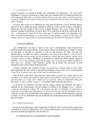18

M. de RORTHAYS - 2013

chance »(Louise). La confiance donnée par l’entourage des personnes a été sans doute
bénéfique et a permis à certains de se lancer dans une aventure qu’ils n’auraient peut-être pas
eu le courage de faire seul « je n’aurais jamais tenté le coup toute seule, j’avais des gens qui
me faisait confiance, qui croyait en moi, ça a été terriblement bon pour moi, ça m’a beaucoup
aidé ». (Lucie).
En outre, nous avons eu le sentiment que cette prise de décision a été un moment intense
dans la vie de ces individus et que le temps de réflexion a bien souvent été long et fastidieux.
Beaucoup nous ont évoqué le fait d’avoir souhaité plusieurs fois, avant la prise réelle de
décision, changer d’orientation, se lancer. Pour Alex, cette prise de décision a duré près de 20
ans… « Beaucoup de choses de la vie on fait que j’ai gardé pendant très longtemps cette
envie de devenir gemmologue, ce n’était jamais le bon moment. La prise de décision a été
longue, mais je ne regrette pas, je n’aurais peut-être pas été prêt de la même façon » (Alex).
-­‐

La notion de difficulté

Les interlocuteurs ont mis en avant le fait que le cheminement d’une reconversion
professionnelle est souvent difficile et peut parfois même être douloureux. En effet, ce temps
est fait pour se remettre en question et cela n’a pas toujours été bien vécu par nos
interlocuteurs : « pendant ma remise en question, je me suis pris des claques… c’est sûr qu’on
fait quand même tout un travail sur soi, on pointe les choses qui vont et qui ne vont pas et ce
n’est pas toujours évident » (Philippe). La transition est relatée par certain comme longue et
difficile : « il y a une transition qui prend du temps, mais on ne peut pas brûler les étapes et
aller trop vite » (Louise). Cette transition semble tout de même être nécessaire au bon
déroulement des reconversions professionnelles.
Certains évoquent cette transition comme «un grand mal » (Anna). Dans ce sens, Anna
parle également de cette remise en question qui empiète souvent aussi sur la vie personnelle
« tout est lié, le perso, le pro, tout est lié, alors ça peut faire mal ».
Afin de faire le bon choix, Alain nous dit s’être essayé « j’ai fait une analyse objective de
mes idées, j’ai voulu essayer plein de choses pour ne pas idéaliser, ne pas être déçue. Ça m’a
pris du temps, ça n’a pas été si simple que je le pensais, mais j’ai finalement réussi par
déterminer ce que je voulais vraiment » et ce temps semble avoir été une épreuve.
Le point de vue financier a été bien souvent évoqué comme une difficulté. En effet, la
majorité de nos interlocuteurs ont des enfants, et comme le dit Philippe « avec 3 enfants,
c’était pas franchement évident. On a dû changer pas mal nos habitudes, je n’étais pas à
l’aise avec ça au début, mais finalement, j’en tire que du bon et je sais que ma femme aussi ».
Alain de son côté nous dit justement avoir attendu que ses enfants soient autonomes avant de
se lancer, car ils ne souhaitaient pas que la décision de réorientation puisse être une difficulté
pour ses enfants.
4.3.3 L’après-reconversion
Au sein de cette thématique, nous évoquerons les éléments liés à la reconversion a posteriori
en mettant en avant les répercussions de ce choix professionnel sur la vie des individus ainsi
que leurs ressentis par rapport à cette nouvelle vie.
-

Les répercussions sur la vie personnelle et professionnelle

 
