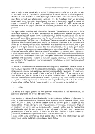 Reconversion professionnelle volontaire et épreuve identitaire

19

Pour la majorité des interviewés, la notion de changement est présente à la suite de leur
reconversion. En effet, certains sont passés du statut de salarié au statut d’auto-entrepreneur.
D’autres du statut de cadres au statut d’employé, certains ont vu leur niveau de vie diminuer,
mais bien souvent, ces changements semblent être des bénéfices pour les personnes
concernées : « nos contraintes financières ne sont pas si importantes quand on gagne en
temps et en qualité de vie » (Alain). Ces changements ont dont été visibles dans tous les
discours, mais à des degrés différents et semblent globalement avoir été vécu de façon
positive.
Les répercussions semblent avoir raisonné au niveau de l’épanouissement personnel et de la
satisfaction au travail, et ce, pour l’ensemble de nos interlocuteurs. Certains évoquent une
réconciliation avec eux-mêmes « je me suis retrouvée, je me sens tellement mieux dans ma vie
personnelle aussi. Cette reconversion, ça a été une réconciliation avec moi-même » (Anna).
D’autres parlent de l’intérêt certain et du plaisir qu’ils trouvent dans leur nouvel emploi : « En
changeant de voie, je voulais vraiment réussir à m’épanouir, vivre enfin de ma passion et j’ai
réussi. Ça n’a pas toujours été facile évidemment, mais j’éprouve un réel intérêt pour ce que
je fais et ça n’a pas toujours été le cas dans mon ancienne vie…c’est le moins qu’on puisse
dire…» (Alex). Ces changements apportent également un sentiment de liberté et d’autonomie.
Cela est d’autant plus visible dans la création d’entreprises : «je suis mon propre patron, je
n’ai de compte à rendre à personne et ça… c’est quelque chose d’essentiel aujourd’hui pour
moi, je me sens vraiment bien comme ça » (Philippe). Anna qui est autoentrepreneure évoque
également cette autonomie : « si je n’ai pas envie de faire un truc, je ne le fais pas. Je n’ai
pas besoin d’en faire des tonnes pour des gens qui n’en valent pas la peine, c’est simplement
moi qui décide ».
La notion de reconnaissance a été unanimement citée par nos interviewés. En effet, chacun à
leur façon, ils expriment cette reconnaissance comme une source de satisfaction. Certains ont
été étonnés de voir que leur décision de reconversion pouvait être reconnue : « C’est étrange,
je suis presque devenu un modèle et j’ai vu qu’une telle décision, celle de changer, a une
vraie valeur aux yeux des autres. Il y a une vraie reconnaissance ! » (Philippe). D’autres
évoquent cette reconnaissance comme un moteur : « je sens qu’il y a une certaine admiration
de la part de certaines personnes en se disant ‘elle est quand même gonflée de s’être arrêtée,
d’avoir fait ce qu’elle a fait, de couper la route… et c’est con, mais ça me plaisait…».
-

Le bilan

Au travers d’un regard général sur leur parcours professionnel et leur reconversion, les
personnes rencontrées ont évoqué différents points.
Bien souvent, la reconversion professionnelle est perçue comme un besoin d’affirmation de
soi « j’ai pu me reconstruire, m’affirmer en disant merde au reste et en faisant ce que j’avais
envie de faire » (Alex). Ce besoin semble avoir été assouvi pour la plupart de nos
interlocuteurs « Je sais enfin qui je suis, ce que je vaux… je crois que j’avais besoin de ça, de
le confirmer au travers ma vie professionnelle » (Anna). Notons que la reconversion
professionnelle dans le cas d’Isabelle a été salvatrice « En fait, cette reconversion
professionnelle c’était ma survie. Je pense que si j’avais continué à bosser comme ça,
j’aurais fini par faire une dépression nerveuse, j’en suis persuadée… »
Il nous semble donc important de noter que le bilan que font nos interlocuteurs de leur
reconversion semble tout à fait positif, et ce de façon globale.

 