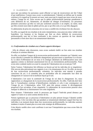 22

M. de RORTHAYS - 2013

aussi par eux-mêmes les personnes ayant effectué ce type de reconversion ont fait l’objet
d’une redéfinition. Comme nous avons vu précédemment, l’identité est définie par le monde
extérieur et le regard qu’ils posent sur nous, mais aussi par le regard que nous avons de nousmêmes, l’image de soi. Nous savons que la sphère professionnelle participe grandement à
cette définition de soi. Néanmoins, en décidant de changer d’orientation, ces personnes
prennent conscience qu’elles ne sont pas seulement associées à un emploi, un statut, mais
qu’elles existent aussi dans la sphère privée, par ce qu’elles sont, et ce qu’elles dégagent.
Ce phénomène de prise de conscience de soi nous a semblé très révélateur lors des discours.
En effet, au regard de nos résultats et de notre interprétation, nous pouvons donc valider notre
hypothèse. Les hommes et les femmes qui font un choix délibéré de reconversion
professionnelle sont bel et bien confrontés à des remises en question de leur identité
personnelle et font alors face à un remaniement identitaire.

5.3.

Confrontation des résultats avec d’autres apports théoriques

Afin de clôturer cette discussion, nous avons souhaité établir un lien entre nos résultats
d’analyse et certaines théories.
En effet, en étudiant l’impact de la reconversion professionnelle volontaire sur l’identité, nous
avons cherché à connaître les différents changements qui pouvaient se manifester à ce niveaulà. Le désir d’affirmation de soi nous et la stratégie identitaire de différenciation nous sont
apparues comme se déclarant unanimement lors de ces réorientations professionnelles. Nous
avons alors souhaité mettre en avant le concept de l’identisation mis en avant par TAP.
Selon l’auteur, l’identisation fait référence au besoin qu’ont les individus de se singulariser.
Elle renvoie plus précisément aux rapports à soi, à la connaissance de soi. En effet, au travers
de leur reconversion professionnelle volontaire, les individus sont amenés à prendre
conscience de soi, à se connaître plus en profondeur afin de comprendre leur désir de
changement et l’assouvir de la meilleure façon qu’il soit.
L’identisation c’est aussi la continuité de l’image de soi dans le changement. Ici, nous
rapprochons ce changement de la reconversion professionnelle. En effet, l’individu doit faire
face à l’actualisation continue d’identifications multiples et cela à une conséquence sur
l’image de soi. L’identisation, selon TAP, peut être perçue comme le développement
progressif d’un soi-même, d’une singularité. Le phénomène de reconversion pourrait alors
marquer le début de ce cheminement vers cette singularité.
Pour résumer, l’identisation serait le processus par lequel l’individu prend distance par
rapport à l’autre et se saisit comme distinct de lui.
Notons également que ce processus d’identisation est plus présent lorsque l’identité semble
compromise. Cela veut donc dire que pendant ce remaniement identitaire auquel font face les
individus à un moment donné dans leur reconversion professionnelle, les individus auraient
tendance à mettre d’autant plus en avant cette stratégie de différenciation.
Cette théorie semble alors venir confirmer à son tour l’interprétation que nous avons faite de
nos résultats.

 