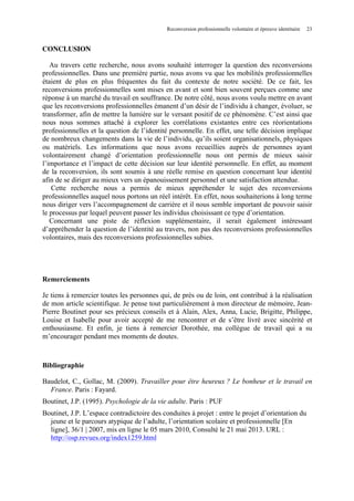 Reconversion professionnelle volontaire et épreuve identitaire

23

CONCLUSION
Au travers cette recherche, nous avons souhaité interroger la question des reconversions
professionnelles. Dans une première partie, nous avons vu que les mobilités professionnelles
étaient de plus en plus fréquentes du fait du contexte de notre société. De ce fait, les
reconversions professionnelles sont mises en avant et sont bien souvent perçues comme une
réponse à un marché du travail en souffrance. De notre côté, nous avons voulu mettre en avant
que les reconversions professionnelles émanent d’un désir de l’individu à changer, évoluer, se
transformer, afin de mettre la lumière sur le versant positif de ce phénomène. C’est ainsi que
nous nous sommes attaché à explorer les corrélations existantes entre ces réorientations
professionnelles et la question de l’identité personnelle. En effet, une telle décision implique
de nombreux changements dans la vie de l’individu, qu’ils soient organisationnels, physiques
ou matériels. Les informations que nous avons recueillies auprès de personnes ayant
volontairement changé d’orientation professionnelle nous ont permis de mieux saisir
l’importance et l’impact de cette décision sur leur identité personnelle. En effet, au moment
de la reconversion, ils sont soumis à une réelle remise en question concernant leur identité
afin de se diriger au mieux vers un épanouissement personnel et une satisfaction attendue.
Cette recherche nous a permis de mieux appréhender le sujet des reconversions
professionnelles auquel nous portons un réel intérêt. En effet, nous souhaiterions à long terme
nous diriger vers l’accompagnement de carrière et il nous semble important de pouvoir saisir
le processus par lequel peuvent passer les individus choisissant ce type d’orientation.
Concernant une piste de réflexion supplémentaire, il serait également intéressant
d’appréhender la question de l’identité au travers, non pas des reconversions professionnelles
volontaires, mais des reconversions professionnelles subies.

Remerciements
Je tiens à remercier toutes les personnes qui, de près ou de loin, ont contribué à la réalisation
de mon article scientifique. Je pense tout particulièrement à mon directeur de mémoire, JeanPierre Boutinet pour ses précieux conseils et à Alain, Alex, Anna, Lucie, Brigitte, Philippe,
Louise et Isabelle pour avoir accepté de me rencontrer et de s’être livré avec sincérité et
enthousiasme. Et enfin, je tiens à remercier Dorothée, ma collègue de travail qui a su
m’encourager pendant mes moments de doutes.

Bibliographie
Baudelot, C., Gollac, M. (2009). Travailler pour être heureux ? Le bonheur et le travail en
France. Paris : Fayard.
Boutinet, J.P. (1995). Psychologie de la vie adulte. Paris : PUF
Boutinet, J.P. L’espace contradictoire des conduites à projet : entre le projet d’orientation du
jeune et le parcours atypique de l’adulte, l’orientation scolaire et professionnelle [En
ligne], 36/1 | 2007, mis en ligne le 05 mars 2010, Consulté le 21 mai 2013. URL :
http://osp.revues.org/index1259.html

 