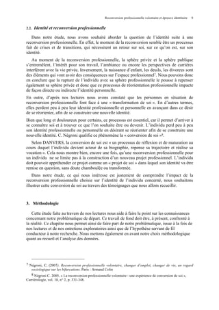 Reconversion professionnelle volontaire et épreuve identitaire

2.2.

9

Identité et reconversion professionnelle

Dans notre étude, nous avons souhaité aborder la question de l’identité suite à une
reconversion professionnelle. En effet, le moment de la reconversion semble être un processus
fait de crises et de transitions, qui nécessitent un retour sur soi, sur ce qu’on est, sur son
identité.
Au moment de la reconversion professionnelle, la sphère privée et la sphère publique
s’entremêlent, l’intérêt pour son travail, l’ambiance ou encore les perspectives de carrières
interfèrent avec la vie privée. Inversement, la naissance d’enfant, les deuils, les divorces sont
des éléments qui vont avoir des conséquences sur l’espace professionnel7. Nous pouvons donc
en conclure que la rupture de l’individu avec sa sphère professionnelle le pousse à repenser
également sa sphère privée et donc que ce processus de réorientation professionnelle impacte
de façon directe ou indirecte l’identité personnelle.
En outre, d’après nos lectures nous avons constaté que les personnes en situation de
reconversion professionnelle font face à une « transformation de soi ». En d’autres termes,
elles perdent peu à peu leur identité professionnelle et personnelle en avançant dans ce désir
de se réorienter, afin de se construire une nouvelle identité.
Bien que long et douloureux pour certains, ce processus est essentiel, car il permet d’arriver à
se connaître soi et à trouver ce que l’on souhaite être ou devenir. L’individu perd peu à peu
son identité professionnelle ou personnelle en désirant se réorienter afin de se construire une
nouvelle identité. C. Négroni qualifie ce phénomène la « conversion de soi »8.
Selon DANVERS, la conversion de soi est « un processus de réflexion et de maturation au
cours duquel l’individu devient acteur de sa biographie, repense sa trajectoire et réalise sa
vocation ». Cela nous montre bien, encore une fois, qu’une reconversion professionnelle pour
un individu ne se limite pas à la construction d’un nouveau projet professionnel. L’individu
doit pouvoir appréhender ce projet comme un « projet de soi » dans lequel son identité va être
remise en question, sans doute chamboulée ou transformée.
Dans notre étude, ce qui nous intéresse est justement de comprendre l’impact de la
reconversion professionnelle choisie sur l’identité de l’individu concerné, nous souhaitons
illustrer cette conversion de soi au travers des témoignages que nous allons recueillir.

3. Méthodologie
Cette étude faite au travers de nos lectures nous aide à faire le point sur les connaissances
concernant notre problématique de départ. Ce travail de fond doit être, à présent, confronté à
la réalité. Ce chapitre nous permet ainsi de faire part de notre problématique, issue à la fois de
nos lectures et de nos entretiens exploratoires ainsi que de l’hypothèse servant de fil
conducteur à notre recherche. Nous mettons également en avant notre choix méthodologique
quant au recueil et l’analyse des données.

7 Négroni, C. (2007). Reconversion professionnelle volontaire, changer d’emploi, changer de vie, un regard
sociologique sur les bifurcations. Paris : Armand Colin
8 Négroni C. 2005, « La reconversion professionnelle volontaire : une expérience de conversion de soi »,
Carriérologie, vol. 10, n° 2, p. 331-348.

 