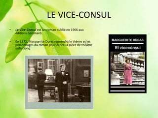 LE VICE-CONSUL
•   Le Vice-Consul est un roman publié en 1966 aux
    éditions Gallimard.

•   En 1972, Marguerite Duras reprendra le thème et les
    personnages du roman pour écrire la pièce de théâtre
    India Song.
 