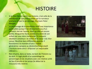 HISTOIRE
•   Si le Vice-Consul recèle une histoire, c'est celle de la
    mendiante de Calcutta racontée par le narrateur
    anonyme et par le personnage d'écrivain Peter
    Morgan.
•   Le personnage de la mendiante revêt une importance
    particulière puisqu'il est directement issu d'un
    souvenir réel de l'auteur. Alors qu'elle est encore
    petite, Marguerite Duras assiste à la vente de son
    enfant par une mère mendiante. Ce souvenir
    obsédant constitue « le centre et le coeur » du Vice-
    consul. Réutilisé dans différentes œuvres, il
    fonctionne à la manière d'une « cellule
    génératrice »propice au déclenchement créatif.
    L'écriture tente ainsi « d'épuiser un inépuisable
    référent ».
•   Rien d’autre, dans ce texte, ne tient de l’histoire ou
    du récit. Il s'agit plutôt d'un assemblage de
    personnages et de situations avec une relative unité
    de lieu (Calcutta et de temps (le début de la
    mousson) très relative.
 
