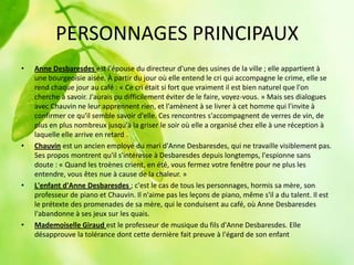 PERSONNAGES PRINCIPAUX
•   Anne Desbaresdes est l'épouse du directeur d'une des usines de la ville ; elle appartient à
    une bourgeoisie aisée. À partir du jour où elle entend le cri qui accompagne le crime, elle se
    rend chaque jour au café : « Ce cri était si fort que vraiment il est bien naturel que l'on
    cherche à savoir. J'aurais pu difficilement éviter de le faire, voyez-vous. » Mais ses dialogues
    avec Chauvin ne leur apprennent rien, et l'amènent à se livrer à cet homme qui l'invite à
    confirmer ce qu'il semble savoir d'elle. Ces rencontres s'accompagnent de verres de vin, de
    plus en plus nombreux jusqu'à la griser le soir où elle a organisé chez elle à une réception à
    laquelle elle arrive en retard .
•   Chauvin est un ancien employé du mari d'Anne Desbaresdes, qui ne travaille visiblement pas.
    Ses propos montrent qu'il s'intéresse à Desbaresdes depuis longtemps, l'espionne sans
    doute : « Quand les troènes crient, en été, vous fermez votre fenêtre pour ne plus les
    entendre, vous êtes nue à cause de la chaleur. »
•   L'enfant d'Anne Desbaresdes ; c'est le cas de tous les personnages, hormis sa mère, son
    professeur de piano et Chauvin. Il n'aime pas les leçons de piano, même s'il a du talent. Il est
    le prétexte des promenades de sa mère, qui le conduisent au café, où Anne Desbaresdes
    l'abandonne à ses jeux sur les quais.
•   Mademoiselle Giraud est le professeur de musique du fils d'Anne Desbaresdes. Elle
    désapprouve la tolérance dont cette dernière fait preuve à l'égard de son enfant
 