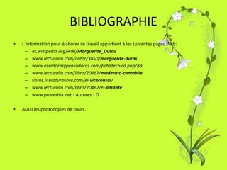 BIBLIOGRAPHIE
•   L´information pour élaborer ce travail appartient à les suivantes pages Web:
     – es.wikipedia.org/wiki/Marguerite_Duras
     – www.lecturalia.com/autor/3850/marguerite-duras
     – www.escritorasypensadoras.com/fichatecnica.php/89
     – www.lecturalia.com/libro/20467/moderato-cantabile
     – libros.literaturalibre.com/el-viceconsul/
     – www.lecturalia.com/libro/20462/el-amante
     – www.proverbia.net › Autores › D

•   Aussi les photocopies de cours.
 