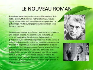 LE NOUVEAU ROMAN
•   Pour doter notre époque de roman qui lui convient, Alain
    Robbe-Grillet, Michel Butor, Nathalie Sarraute, Claude
    Simon refusent des notions qu’ils estiment périmées : le
    personnage, l’histoire, l’engagement, la distinction entre
    forme et contenu.

•   Le nouveau roman ne se présente pas comme un exposé ou
    une relation linéaire, mais comme une recherche. Un
    constant va-et- vient dans le temps, la juxtaposition
    d’instantanés, de versions divergentes de la même scène, la
    présence obsédante des objets, un « double mouvement de
    création et de gommage » peuvent déconcerter le lecteur ;
    mais celui-ci doit comprendre que l’auteur attend de lui une
    participation plus active. « Ce qu’il lui demande, écrit
    Robbe-Grillet, ce n’est plus de recevoir tout fait un monde
    achevé, plein, clos sur lui-même, c’est au contraire de
    participer à une création, d’inventer à son tour l’œuvre – et
    le monde – et d’apprendre ainsi à inventer sa propre vie. »
    (Pour un nouveau roman).
 