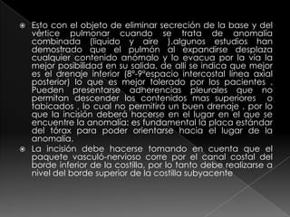 Esto con el objeto de eliminar secreción de la base y del vértice pulmonar cuando se trata de anomalía combinada (liquido y aire ).algunos estudios han demostrado que el pulmón al expandirse desplaza cualquier contenido anómalo y lo evacua por la vía la mejor posibilidad en su salida, de allí se indica que mejor es el drenaje inferior (8º-9ºespacio intercostal línea axial posterior) lo que es mejor tolerado por los pacientes . Pueden presentarse adherencias pleurales que no permitan descender los contenidos mas superiores  o tabicados , lo cual no permitirá un buen drenaje , por lo que la incisión deberá hacerse en el lugar en el que se encuentre la anomalía: es fundamental la placa estándar del tórax para poder orientarse hacia el lugar de la anomalía.La incisión debe hacerse tomando en cuenta que el paquete vasculó-nervioso corre por el canal costal del borde inferior de la costilla, por lo tanto debe realizarse a nivel del borde superior de la costilla subyacente     