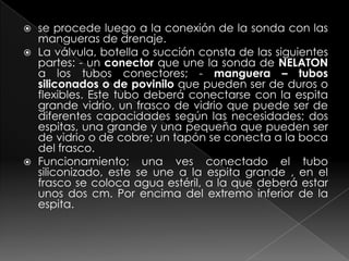 se procede luego a la conexión de la sonda con las mangueras de drenaje.La válvula, botella o succión consta de las siguientes partes: - un conector que une la sonda de NELATON a los tubos conectores; - manguera – tubos siliconados o de povinilo que pueden ser de duros o flexibles. Este tubo deberá conectarse con la espita grande vidrio, un frasco de vidrio que puede ser de diferentes capacidades según las necesidades; dos espitas, una grande y una pequeña que pueden ser de vidrio o de cobre; un tapón se conecta a la boca del frasco. Funcionamiento; una ves conectado el tubo siliconizado, este se une a la espita grande , en el frasco se coloca agua estéril, a la que deberá estar unos dos cm. Por encima del extremo inferior de la espita.