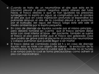 Cuando se trata de un neumotórax el aire que esta en la cavidad pleural a presión negativa saldrá atreves del tubo hacia el frasco debido a que se han igualado las presiones sumergiendo la espita en agua; se comprueba que se sondea el aire por que en cada inspiración profunda al expandirse los pulmones empuja el aire de la cavidad pleural y se patentiza por el burbujeo del agua del frasco; luego este aire sale al medio ambiente por la espita pequeña.En caso de drenaje de líquidos sucede por el mismo principio , pero deberá tomarse en cuenta  que el frasco siempre debe estar con nivel inferior al tórax  del paciente, también se sujeta el frasco al piso para evitar que el frasco sea golpeado cosa que podría ser grave para el paciente al producirse neumotórax y colapso pulmonar que puede llegar a ser mortal El frasco debe ser cambiado cada 24 h y en caso de drenaje liquido, esto se mide con objeto de valorar   la evolución de la enfermedad. Es fundamental cuidar que la botella no se hunda o se rompa para lo cual se toma precauciones como adherir al piso con esparadrapo .    