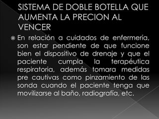 SISTEMA DE DOBLE BOTELLA QUE AUMENTA LA PRECION AL VENCER En relación a cuidados de enfermería, son estar pendiente de que funcione bien el dispositivo de drenaje y que el paciente cumpla la terapéutica respiratoria, además tomara medidas pre cautivas como pinzamiento de las sonda cuando el paciente tenga que movilizarse al baño, radiografía, etc.  